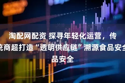 淘配网配资 探寻年轻化运营，传统商超打造“透明供应链”溯源食品安全
