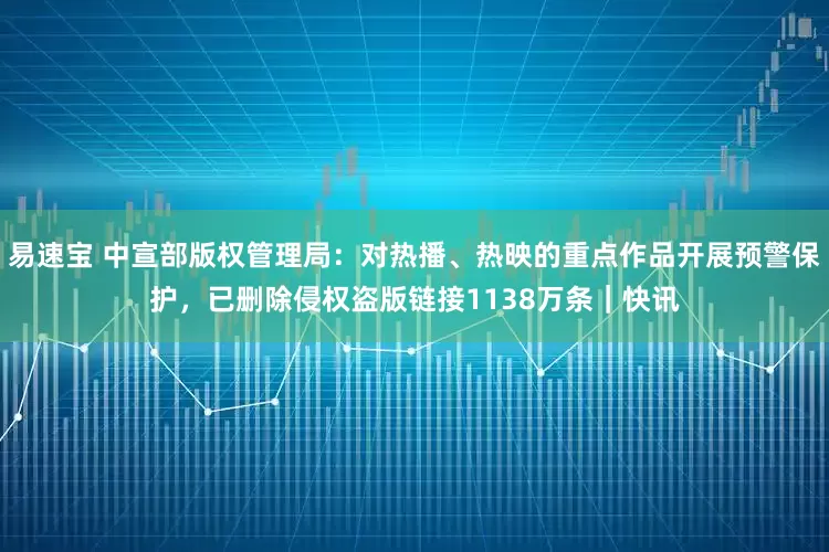 易速宝 中宣部版权管理局：对热播、热映的重点作品开展预警保护，已删除侵权盗版链接1138万条｜快讯