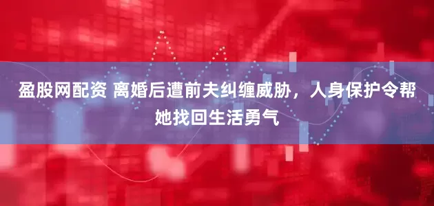 盈股网配资 离婚后遭前夫纠缠威胁，人身保护令帮她找回生活勇气