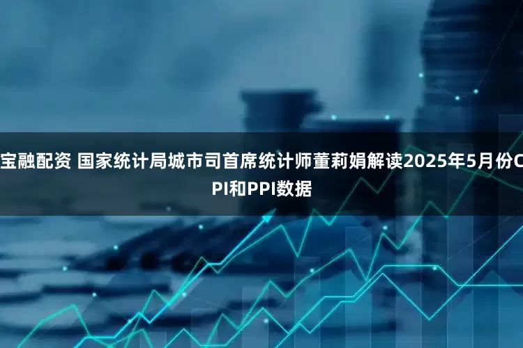 宝融配资 国家统计局城市司首席统计师董莉娟解读2025年5月份CPI和PPI数据