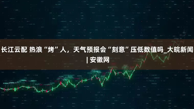 长江云配 热浪“烤”人，天气预报会“刻意”压低数值吗_大皖新闻 | 安徽网