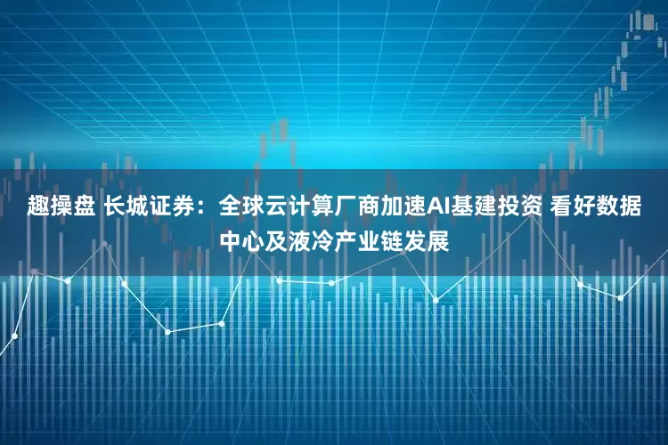 趣操盘 长城证券：全球云计算厂商加速AI基建投资 看好数据中心及液冷产业链发展