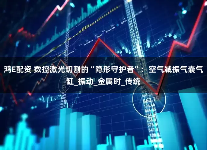 鸿E配资 数控激光切割的“隐形守护者”：空气减振气囊气缸_振动_金属时_传统