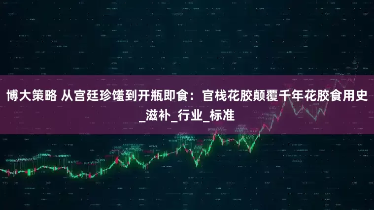 博大策略 从宫廷珍馐到开瓶即食：官栈花胶颠覆千年花胶食用史_滋补_行业_标准