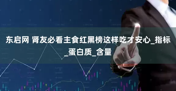 东启网 肾友必看主食红黑榜这样吃才安心_指标_蛋白质_含量