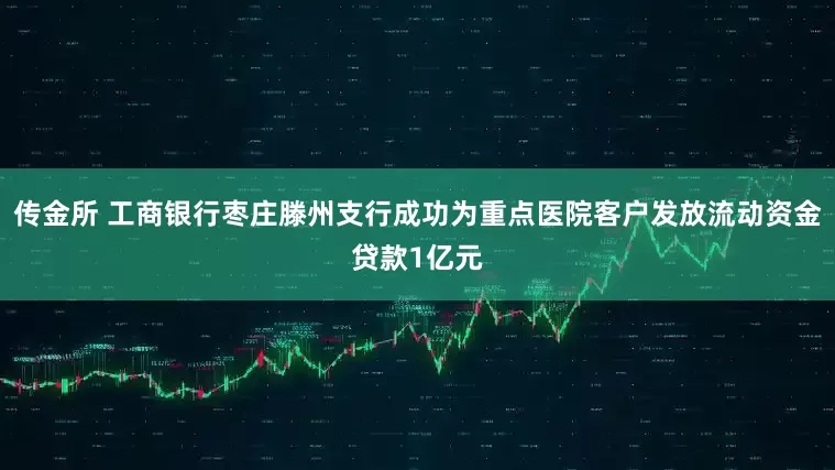 传金所 工商银行枣庄滕州支行成功为重点医院客户发放流动资金贷款1亿元