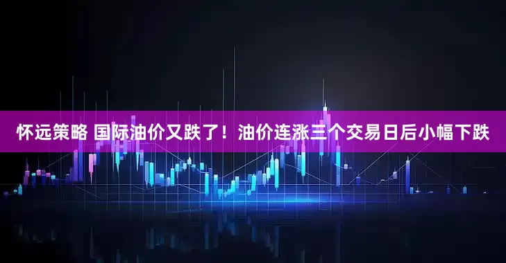 怀远策略 国际油价又跌了！油价连涨三个交易日后小幅下跌
