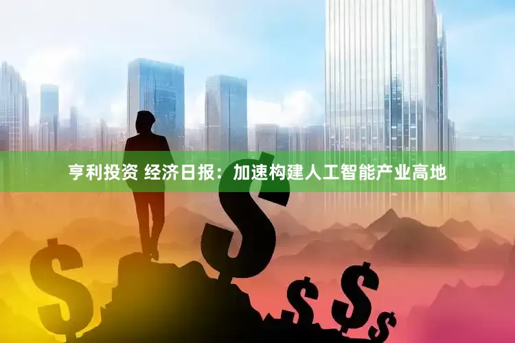亨利投资 经济日报：加速构建人工智能产业高地